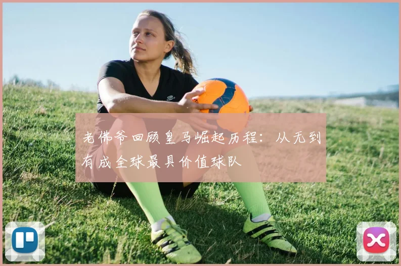 老佛爷回顾皇马崛起历程：从无到有成全球最具价值球队