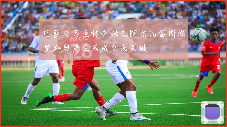 巴萨与马竞转会动态阿尔瓦雷斯渴望加盟费兰或成交易关键