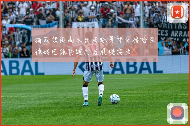 梅西领衔尚未出局球员评分榜哈兰德姆巴佩紧随其后展现实力