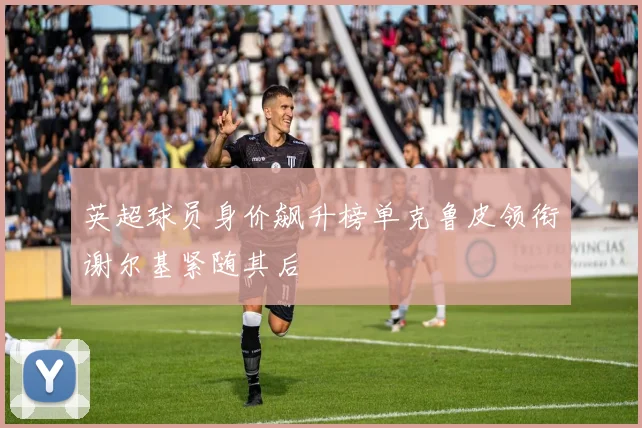 英超球员身价飙升榜单克鲁皮领衔谢尔基紧随其后