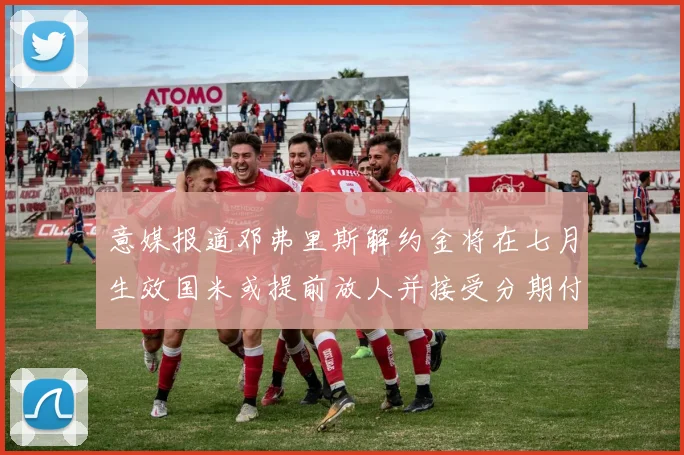 意媒报道邓弗里斯解约金将在七月生效国米或提前放人并接受分期付款