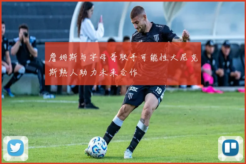 詹姆斯与字母哥联手可能性大尼克斯熟人助力未来合作