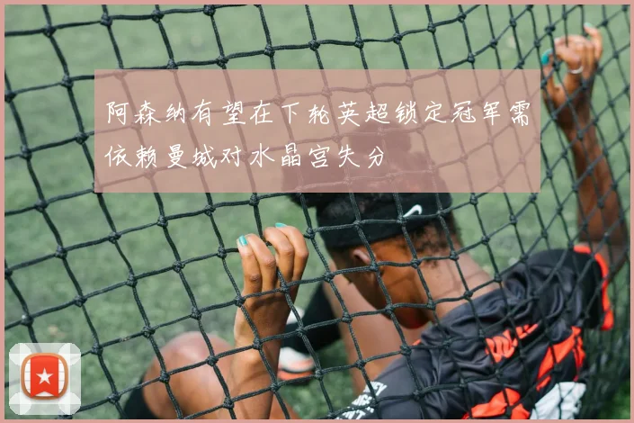 阿森纳有望在下轮英超锁定冠军需依赖曼城对水晶宫失分